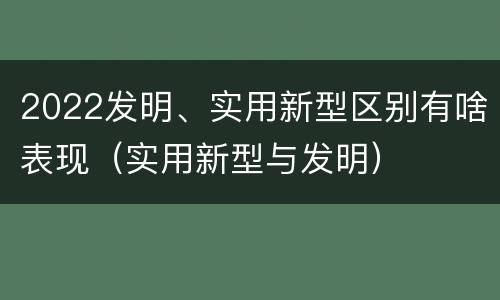 2022发明、实用新型区别有啥表现（实用新型与发明）