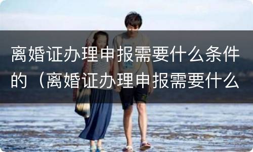 离婚证办理申报需要什么条件的（离婚证办理申报需要什么条件的照片）