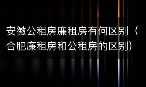 安徽公租房廉租房有何区别（合肥廉租房和公租房的区别）