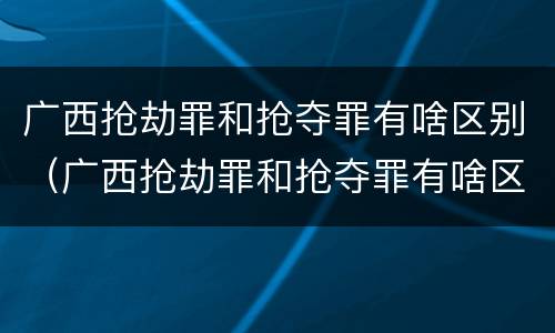 广西抢劫罪和抢夺罪有啥区别（广西抢劫罪和抢夺罪有啥区别呢）