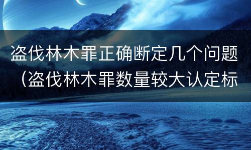 盗伐林木罪正确断定几个问题（盗伐林木罪数量较大认定标准）