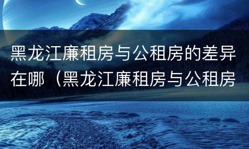 黑龙江廉租房与公租房的差异在哪（黑龙江廉租房与公租房的差异在哪儿）