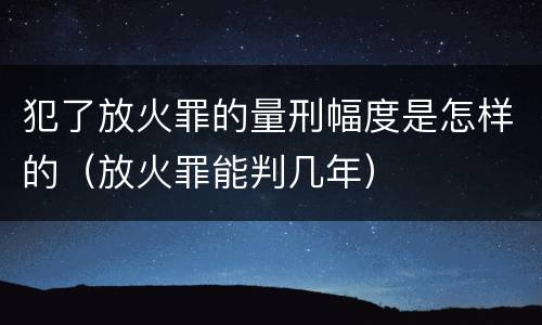 犯了放火罪的量刑幅度是怎样的（放火罪能判几年）