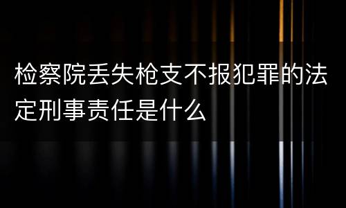 检察院丢失枪支不报犯罪的法定刑事责任是什么