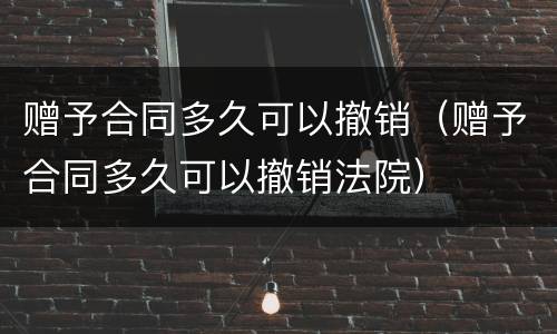 赠予合同多久可以撤销（赠予合同多久可以撤销法院）