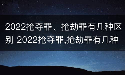 2022抢夺罪、抢劫罪有几种区别 2022抢夺罪,抢劫罪有几种区别呢
