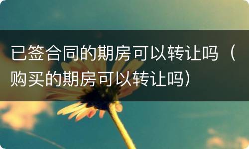 已签合同的期房可以转让吗（购买的期房可以转让吗）
