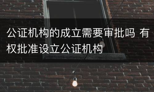 公证机构的成立需要审批吗 有权批准设立公证机构