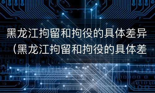 黑龙江拘留和拘役的具体差异（黑龙江拘留和拘役的具体差异是什么）
