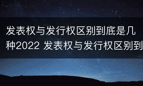 发表权与发行权区别到底是几种2022 发表权与发行权区别到底是几种2022年的