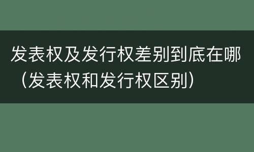 发表权及发行权差别到底在哪（发表权和发行权区别）