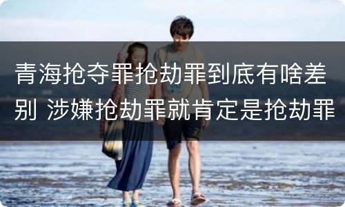 青海抢夺罪抢劫罪到底有啥差别 涉嫌抢劫罪就肯定是抢劫罪吗