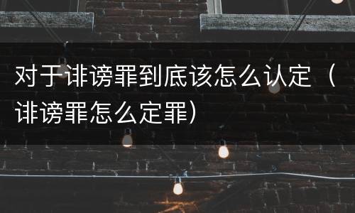 对于诽谤罪到底该怎么认定（诽谤罪怎么定罪）