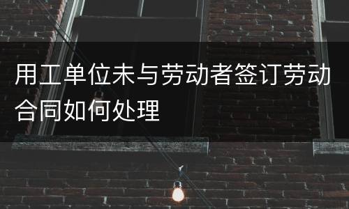 用工单位未与劳动者签订劳动合同如何处理