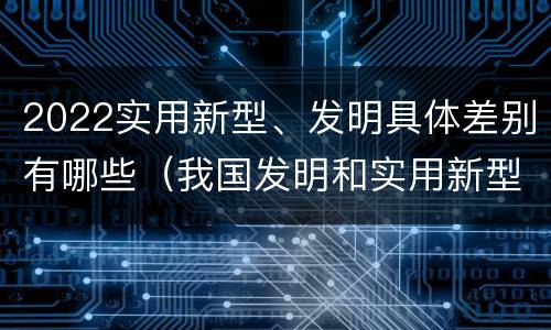 2022实用新型、发明具体差别有哪些（我国发明和实用新型的标准）