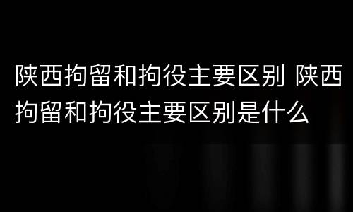 陕西拘留和拘役主要区别 陕西拘留和拘役主要区别是什么
