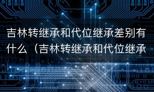 吉林转继承和代位继承差别有什么（吉林转继承和代位继承差别有什么不同）