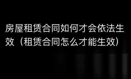 房屋租赁合同如何才会依法生效（租赁合同怎么才能生效）