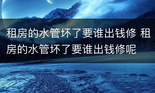 租房的水管坏了要谁出钱修 租房的水管坏了要谁出钱修呢