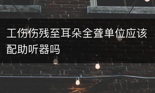 工伤伤残至耳朵全聋单位应该配助听器吗