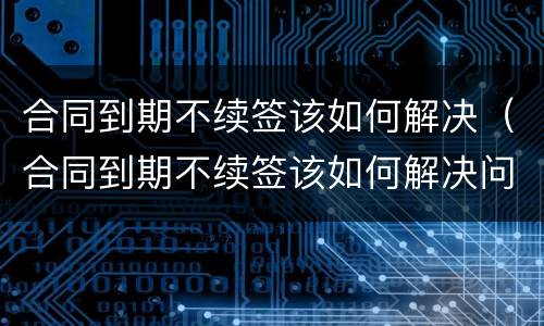 合同到期不续签该如何解决（合同到期不续签该如何解决问题）