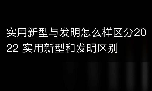实用新型与发明怎么样区分2022 实用新型和发明区别