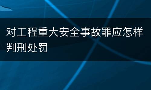 对工程重大安全事故罪应怎样判刑处罚