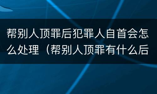 帮别人顶罪后犯罪人自首会怎么处理（帮别人顶罪有什么后果）