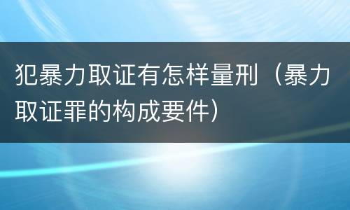 犯暴力取证有怎样量刑（暴力取证罪的构成要件）