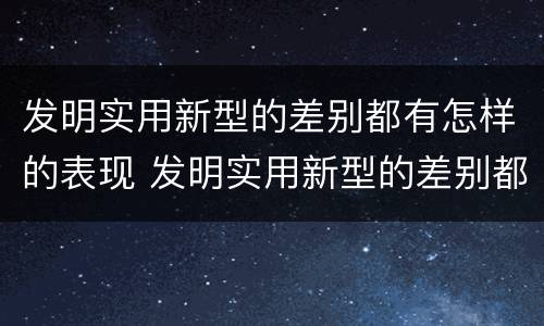 发明实用新型的差别都有怎样的表现 发明实用新型的差别都有怎样的表现和特点