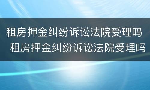 租房押金纠纷诉讼法院受理吗 租房押金纠纷诉讼法院受理吗多久