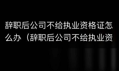 辞职后公司不给执业资格证怎么办（辞职后公司不给执业资格证怎么办呢）