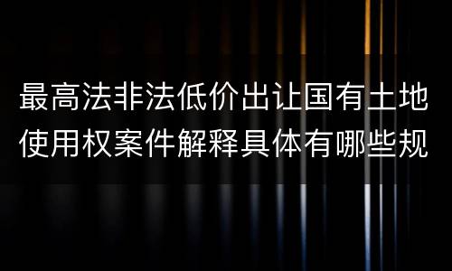 最高法非法低价出让国有土地使用权案件解释具体有哪些规定