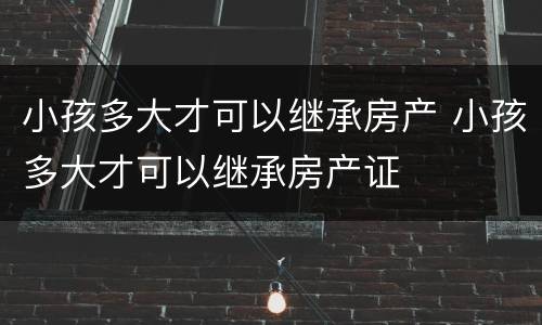 小孩多大才可以继承房产 小孩多大才可以继承房产证