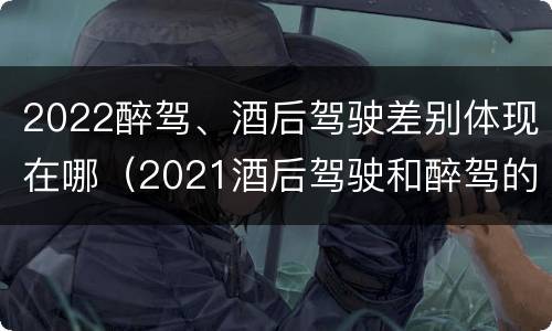 2022醉驾、酒后驾驶差别体现在哪（2021酒后驾驶和醉驾的区别）