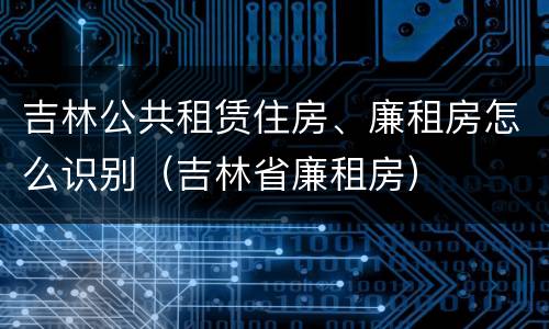 吉林公共租赁住房、廉租房怎么识别（吉林省廉租房）