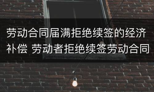 劳动合同届满拒绝续签的经济补偿 劳动者拒绝续签劳动合同,如何规定