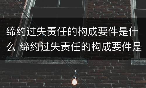 缔约过失责任的构成要件是什么 缔约过失责任的构成要件是什么意思