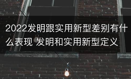2022发明跟实用新型差别有什么表现 发明和实用新型定义