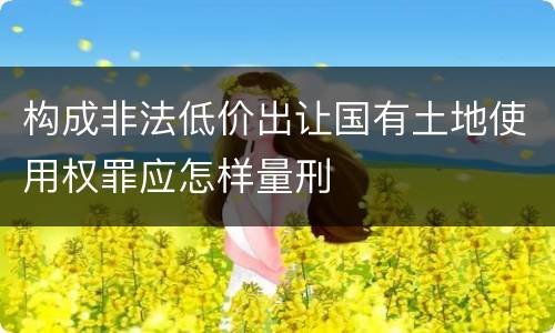 构成非法低价出让国有土地使用权罪应怎样量刑