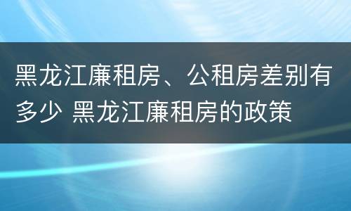 黑龙江廉租房、公租房差别有多少 黑龙江廉租房的政策