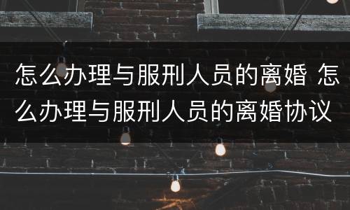 怎么办理与服刑人员的离婚 怎么办理与服刑人员的离婚协议书