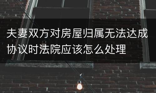 夫妻双方对房屋归属无法达成协议时法院应该怎么处理