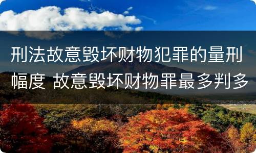 刑法故意毁坏财物犯罪的量刑幅度 故意毁坏财物罪最多判多少年有期徒刑?