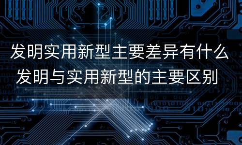 发明实用新型主要差异有什么 发明与实用新型的主要区别