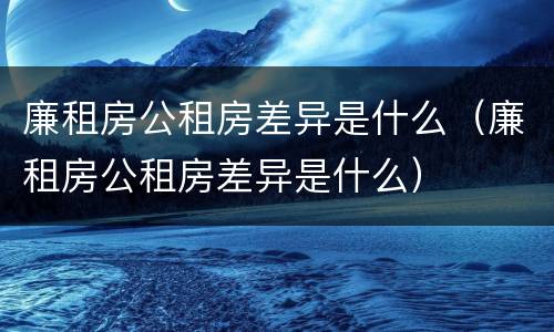 廉租房公租房差异是什么（廉租房公租房差异是什么）