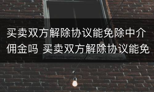 买卖双方解除协议能免除中介佣金吗 买卖双方解除协议能免除中介佣金吗为什么