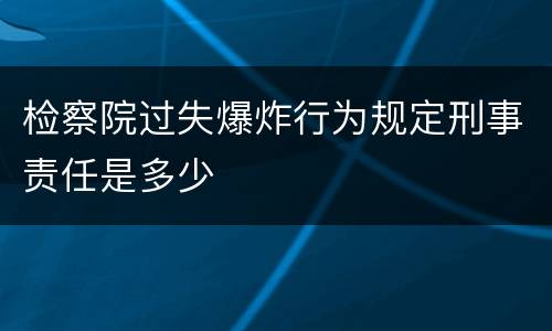 检察院过失爆炸行为规定刑事责任是多少