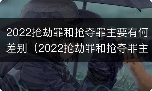 2022抢劫罪和抢夺罪主要有何差别（2022抢劫罪和抢夺罪主要有何差别呢）