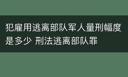 犯雇用逃离部队军人量刑幅度是多少 刑法逃离部队罪